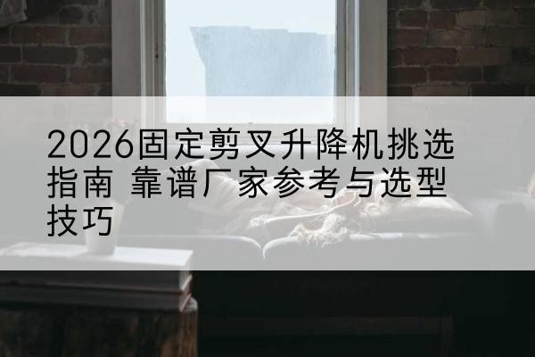 镇坪固定剪叉升降机厂家推荐-2026固定剪叉升降机挑选指南 靠谱厂家参考与选型技巧