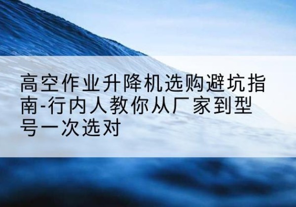 镇坪升降平台厂家-高空作业升降机选购避坑指南-行内人教你从厂家到型号一次选对