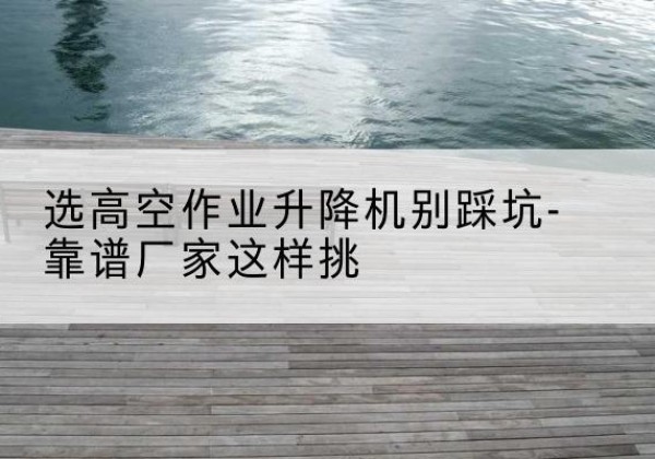 镇坪剪叉式升降机厂家-选高空作业升降机别踩坑-靠谱厂家这样挑