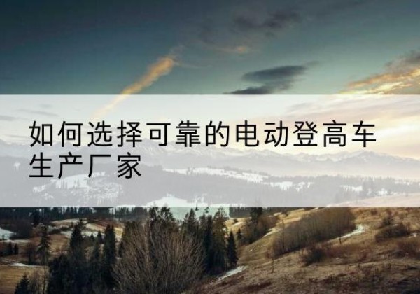 镇坪电动登高车厂家-如何选择可靠的电动登高车生产厂家