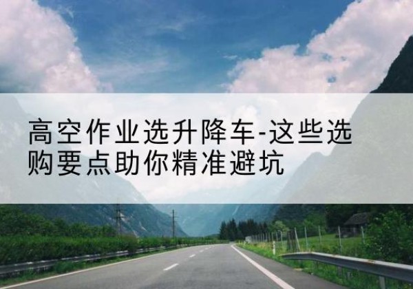 镇坪升降车厂家-高空作业选升降车-这些选购要点助你*避坑