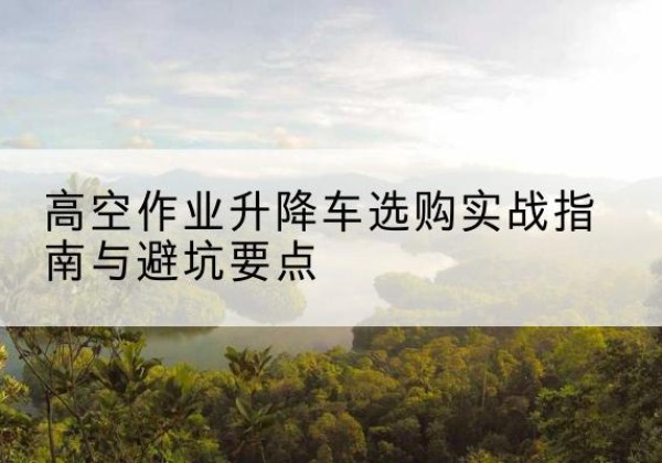 镇坪升降车怎么选-高空作业升降车选购实战指南与避坑要点