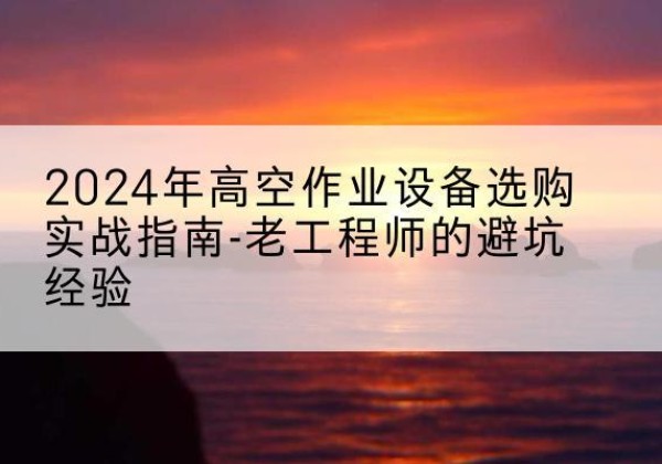 镇坪高空作业升降机厂家推荐-2024年高空作业设备选购实战指南-老工程师的避坑经验